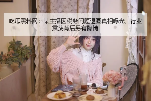 吃瓜黑料网：某主播因税务问题退圈真相曝光，行业震荡背后另有隐情